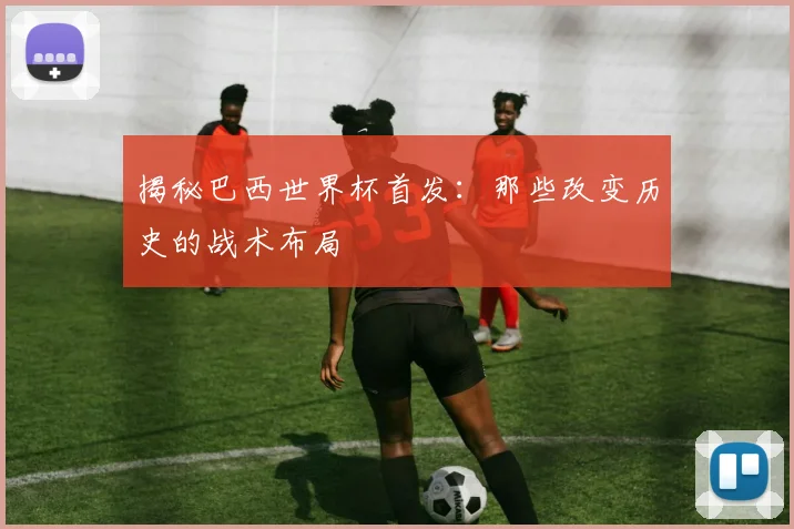 揭秘巴西世界杯首发：那些改变历史的战术布局